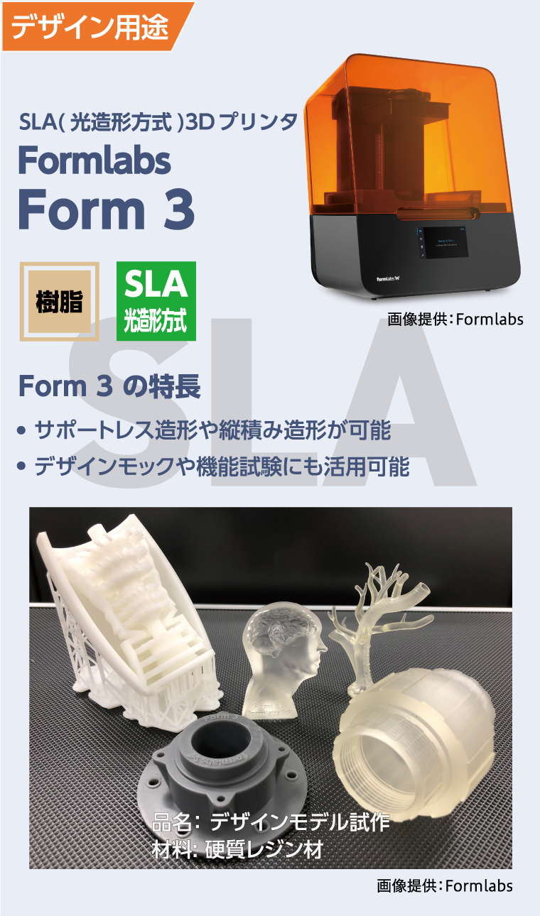 デザイン用途
  SLA(光造形方式)3Dプリンター
  Formlabs Form3
  Form3の特徴
  ●サポートレス造形や縦積み造形が可能
  ●デザインモックや機能試験にも活用可能
  品名：デザインモデル施策
  材料：硬質レジン材