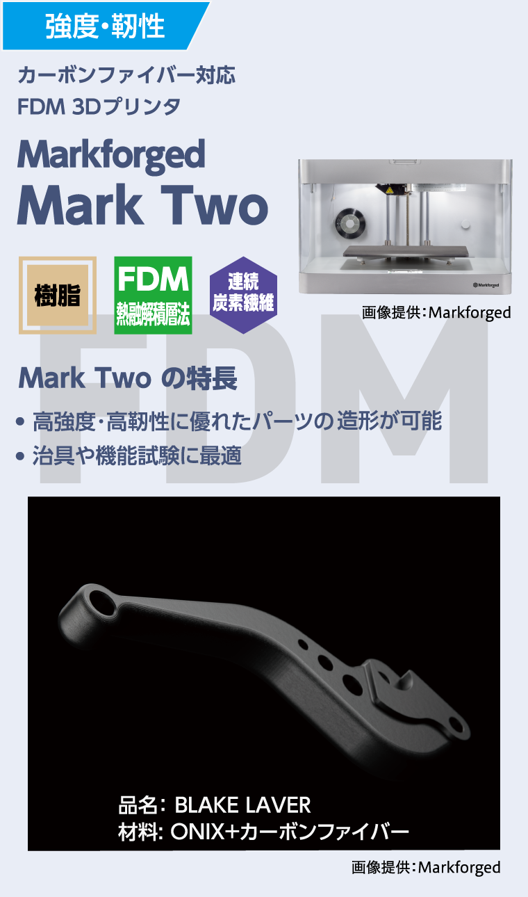 強度・靭性
  カーボンファイバー対応
  FDM 3Dプレインタ
  Markforged MarkTwo
  MarkTwoの特徴
  ●高強度・高靭性に優れたパーツの造形が可能
  ●治具や機能試験に最適
  品名：BLAKE LAVER
  材料：ONIX+カーボンファイバー