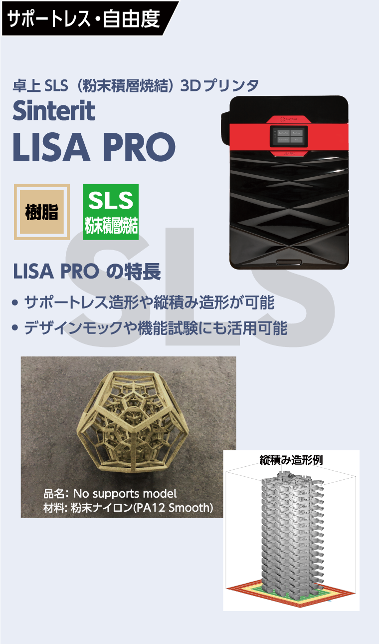 サポートレス・自由度
  卓上SLS(粉末積層焼結)3Dプリンター
  Sinterit　LISA PRO
  LISA PROの特徴
  ●サポートレス造形や縦積み造形が可能
  ●デザインモックや機能試験にも活用可能
  品名：No supports model
  材料：粉末ナイロン(PA12 Smooth)