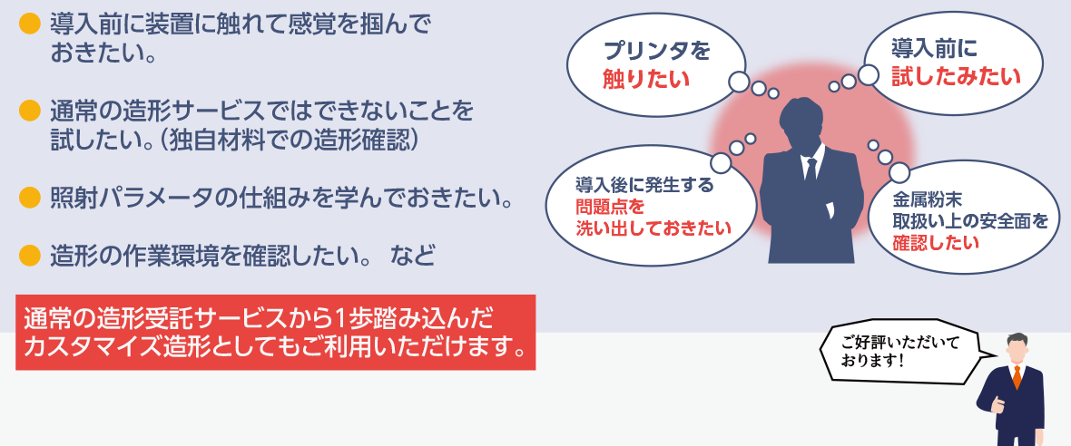 導入前に装置に触れて感覚を掴んでおきたい。
	通常の造形サービスではできないことを試したい。(独自材料での造形確認)
	照射パラメータの仕組みを学んでおきたい。
	造形の作業環境を確認したい。など
	通常の3Dプリンター出力サービスから1歩踏み込んだカスタマイズ造形としてもご利用いただけます。
	●プリンタを触りたい
	●導入前に試したみたい
	●導入後に発生する問題点を洗い出しておきたい
	●金属粉末取り扱い上の安全面を確認したい
	ご好評いただいております！