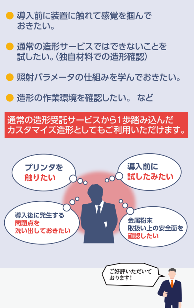 導入前に装置に触れて感覚を掴んでおきたい。
	通常の造形サービスではできないことを試したい。(独自材料での造形確認)
	照射パラメータの仕組みを学んでおきたい。
	造形の作業環境を確認したい。など
	通常の3Dプリンター出力サービスから1歩踏み込んだカスタマイズ造形としてもご利用いただけます。
	●プリンタを触りたい
	●導入前に試したみたい
	●導入後に発生する問題点を洗い出しておきたい
	●金属粉末取り扱い上の安全面を確認したい
	ご好評いただいております！